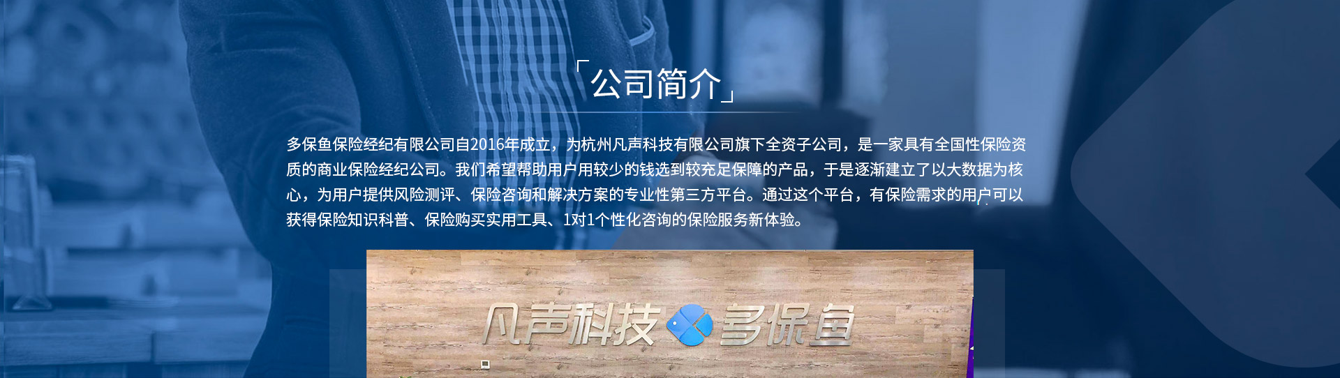 多保魚保險經(jīng)紀有限公司自2016年成立，為杭州凡聲科技有限公司旗下全資子公司，是一家具有全國性保險資質的商業(yè)保險經(jīng)紀公司。我們希望幫助用戶用較少的錢選到較充足保障的產(chǎn)品，于是逐漸建立了以大數(shù)據(jù)為核心，為用戶提供風險測評、保險咨詢和解決方案的專業(yè)性第三方平臺。通過這個平臺，有保險需求的用戶可以獲得保險知識科普、保險購買實用工具、1對1個性化咨詢的保險服務新體驗。