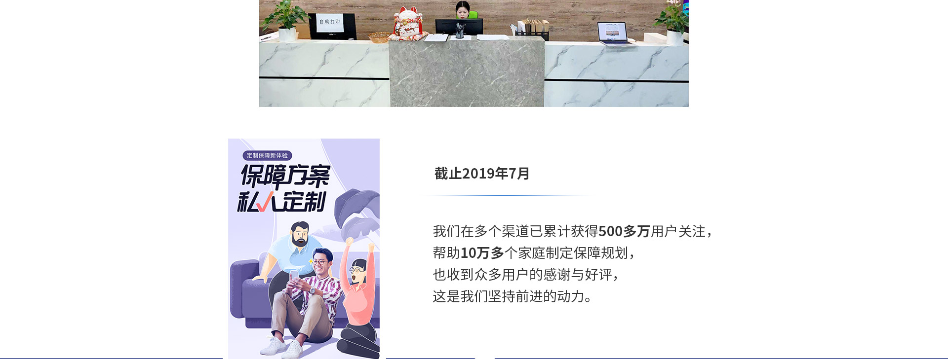 截止2019年7月，我們在多個渠道已累計獲得500多萬用戶關注，幫助10萬多個家庭制定保障規(guī)劃，也收到眾多用戶的感謝與好評，這是我們堅持前進的動力。